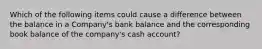 Which of the following items could cause a difference between the balance in a Company's bank balance and the corresponding book balance of the company's cash account?