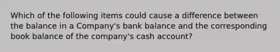 Which of the following items could cause a difference between the balance in a Company's bank balance and the corresponding book balance of the company's cash account?