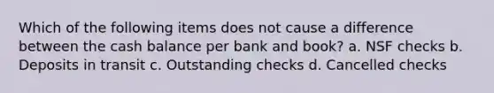 Which of the following items does not cause a difference between the cash balance per bank and book? a. NSF checks b. Deposits in transit c. Outstanding checks d. Cancelled checks