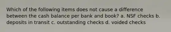 Which of the following items does not cause a difference between the cash balance per bank and book? a. NSF checks b. deposits in transit c. outstanding checks d. voided checks