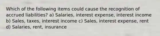 Which of the following items could cause the recognition of accrued liabilities? a) Salaries, interest expense, interest income b) Sales, taxes, interest income c) Sales, interest expense, rent d) Salaries, rent, insurance