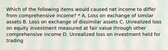 Which of the following items would caused net income to differ from comprehensive income? * A. Loss on exchange of similar assets B. Loss on exchange of dissimilar assets C. Unrealized loss on equity investment measured at fair value through other comprehensive income D. Unrealized loss on investment held for trading