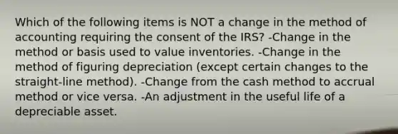 Which of the following items is NOT a change in the method of accounting requiring the consent of the IRS? -Change in the method or basis used to value inventories. -Change in the method of figuring depreciation (except certain changes to the straight-line method). -Change from the cash method to accrual method or vice versa. -An adjustment in the useful life of a depreciable asset.