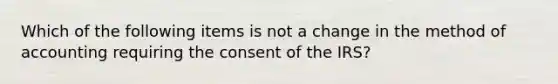 Which of the following items is not a change in the method of accounting requiring the consent of the IRS?