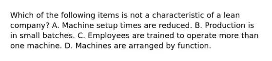 Which of the following items is not a characteristic of a lean​ company? A. Machine setup times are reduced. B. Production is in small batches. C. Employees are trained to operate more than one machine. D. Machines are arranged by function.