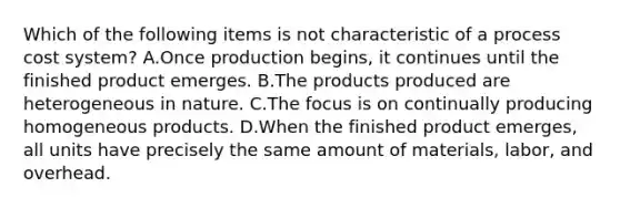 Which of the following items is not characteristic of a process cost system? A.Once production begins, it continues until the finished product emerges. B.The products produced are heterogeneous in nature. C.The focus is on continually producing homogeneous products. D.When the finished product emerges, all units have precisely the same amount of materials, labor, and overhead.