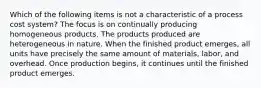 Which of the following items is not a characteristic of a process cost system? The focus is on continually producing homogeneous products. The products produced are heterogeneous in nature. When the finished product emerges, all units have precisely the same amount of materials, labor, and overhead. Once production begins, it continues until the finished product emerges.