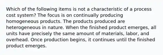 Which of the following items is not a characteristic of a process cost system? The focus is on continually producing homogeneous products. The products produced are heterogeneous in nature. When the finished product emerges, all units have precisely the same amount of materials, labor, and overhead. Once production begins, it continues until the finished product emerges.