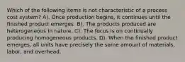 Which of the following items is not characteristic of a process cost system? A). Once production begins, it continues until the finished product emerges. B). The products produced are heterogeneous in nature. C). The focus is on continually producing homogeneous products. D). When the finished product emerges, all units have precisely the same amount of materials, labor, and overhead.