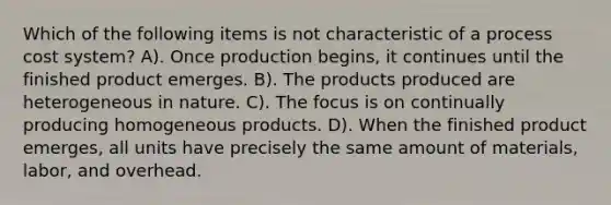 Which of the following items is not characteristic of a process cost system? A). Once production begins, it continues until the finished product emerges. B). The products produced are heterogeneous in nature. C). The focus is on continually producing homogeneous products. D). When the finished product emerges, all units have precisely the same amount of materials, labor, and overhead.