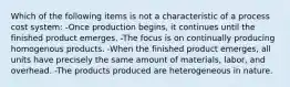 Which of the following items is not a characteristic of a process cost system: -Once production begins, it continues until the finished product emerges. -The focus is on continually producing homogenous products. -When the finished product emerges, all units have precisely the same amount of materials, labor, and overhead. -The products produced are heterogeneous in nature.