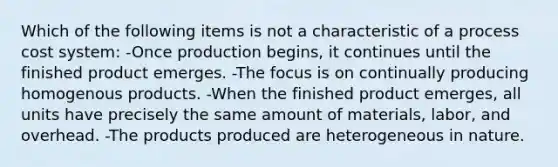 Which of the following items is not a characteristic of a process cost system: -Once production begins, it continues until the finished product emerges. -The focus is on continually producing homogenous products. -When the finished product emerges, all units have precisely the same amount of materials, labor, and overhead. -The products produced are heterogeneous in nature.