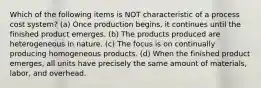 Which of the following items is NOT characteristic of a process cost system? (a) Once production begins, it continues until the finished product emerges. (b) The products produced are heterogeneous in nature. (c) The focus is on continually producing homogeneous products. (d) When the finished product emerges, all units have precisely the same amount of materials, labor, and overhead.