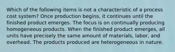 Which of the following items is not a characteristic of a <a href='https://www.questionai.com/knowledge/kfweyHGxZH-process-cost-system' class='anchor-knowledge'>process cost system</a>? Once production begins, it continues until the finished product emerges. The focus is on continually producing homogeneous products. When the finished product emerges, all units have precisely the same amount of materials, labor, and overhead. The products produced are heterogeneous in nature.