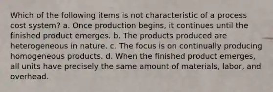 Which of the following items is not characteristic of a process cost system? a. Once production begins, it continues until the finished product emerges. b. The products produced are heterogeneous in nature. c. The focus is on continually producing homogeneous products. d. When the finished product emerges, all units have precisely the same amount of materials, labor, and overhead.