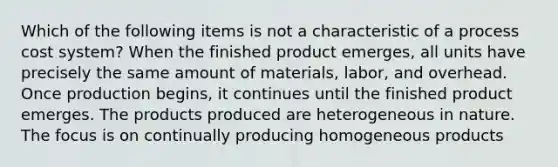 Which of the following items is not a characteristic of a process cost system? When the finished product emerges, all units have precisely the same amount of materials, labor, and overhead. Once production begins, it continues until the finished product emerges. The products produced are heterogeneous in nature. The focus is on continually producing homogeneous products