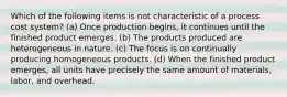 Which of the following items is not characteristic of a process cost system? (a) Once production begins, it continues until the finished product emerges. (b) The products produced are heterogeneous in nature. (c) The focus is on continually producing homogeneous products. (d) When the finished product emerges, all units have precisely the same amount of materials, labor, and overhead.