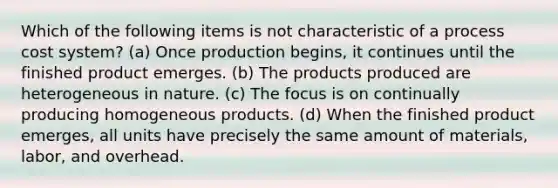 Which of the following items is not characteristic of a <a href='https://www.questionai.com/knowledge/kfweyHGxZH-process-cost-system' class='anchor-knowledge'>process cost system</a>? (a) Once production begins, it continues until the finished product emerges. (b) The products produced are heterogeneous in nature. (c) The focus is on continually producing homogeneous products. (d) When the finished product emerges, all units have precisely the same amount of materials, labor, and overhead.