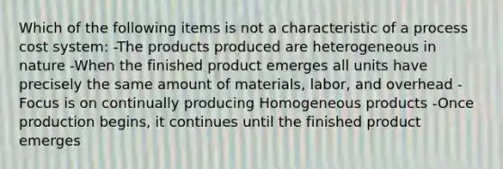 Which of the following items is not a characteristic of a process cost system: -The products produced are heterogeneous in nature -When the finished product emerges all units have precisely the same amount of materials, labor, and overhead -Focus is on continually producing Homogeneous products -Once production begins, it continues until the finished product emerges