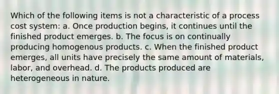 Which of the following items is not a characteristic of a <a href='https://www.questionai.com/knowledge/kfweyHGxZH-process-cost-system' class='anchor-knowledge'>process cost system</a>: a. Once production begins, it continues until the finished product emerges. b. The focus is on continually producing homogenous products. c. When the finished product emerges, all units have precisely the same amount of materials, labor, and overhead. d. The products produced are heterogeneous in nature.