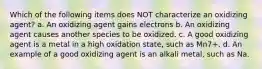 Which of the following items does NOT characterize an oxidizing agent? a. An oxidizing agent gains electrons b. An oxidizing agent causes another species to be oxidized. c. A good oxidizing agent is a metal in a high oxidation state, such as Mn7+. d. An example of a good oxidizing agent is an alkali metal, such as Na.