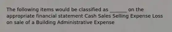 The following items would be classified as _______ on the appropriate financial statement Cash Sales Selling Expense Loss on sale of a Building Administrative Expense