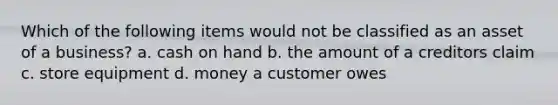 Which of the following items would not be classified as an asset of a business? a. cash on hand b. the amount of a creditors claim c. store equipment d. money a customer owes