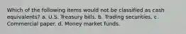 Which of the following items would not be classified as cash equivalents? a. U.S. Treasury bills. b. Trading securities. c. Commercial paper. d. Money market funds.