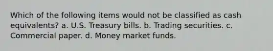 Which of the following items would not be classified as cash equivalents? a. U.S. Treasury bills. b. Trading securities. c. Commercial paper. d. Money market funds.