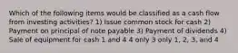 Which of the following items would be classified as a cash flow from investing activities? 1) Issue common stock for cash 2) Payment on principal of note payable 3) Payment of dividends 4) Sale of equipment for cash 1 and 4 4 only 3 only 1, 2, 3, and 4