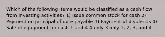 Which of the following items would be classified as a cash flow from investing activities? 1) Issue common stock for cash 2) Payment on principal of note payable 3) Payment of dividends 4) Sale of equipment for cash 1 and 4 4 only 3 only 1, 2, 3, and 4
