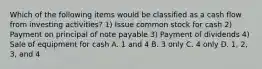 Which of the following items would be classified as a cash flow from investing activities? 1) Issue common stock for cash 2) Payment on principal of note payable 3) Payment of dividends 4) Sale of equipment for cash A. 1 and 4 B. 3 only C. 4 only D. 1, 2, 3, and 4