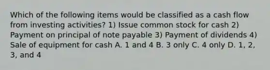 Which of the following items would be classified as a cash flow from investing activities? 1) Issue common stock for cash 2) Payment on principal of note payable 3) Payment of dividends 4) Sale of equipment for cash A. 1 and 4 B. 3 only C. 4 only D. 1, 2, 3, and 4