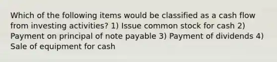 Which of the following items would be classified as a cash flow from investing activities? 1) Issue common stock for cash 2) Payment on principal of note payable 3) Payment of dividends 4) Sale of equipment for cash