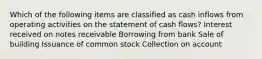 Which of the following items are classified as cash inflows from operating activities on the statement of cash flows? Interest received on notes receivable Borrowing from bank Sale of building Issuance of common stock Collection on account