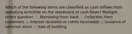 Which of the following items are classified as cash inflows from operating activities on the statement of cash flows? Multiple select question. ◌ Borrowing from bank ◌ Collection from customers ◌ Interest received on notes receivable ◌ Issuance of common stock ◌ Sale of building