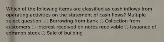 Which of the following items are classified as cash inflows from operating activities on the statement of cash flows? Multiple select question. ◌ Borrowing from bank ◌ Collection from customers ◌ Interest received on notes receivable ◌ Issuance of common stock ◌ Sale of building