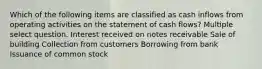 Which of the following items are classified as cash inflows from operating activities on the statement of cash flows? Multiple select question. Interest received on notes receivable Sale of building Collection from customers Borrowing from bank Issuance of common stock