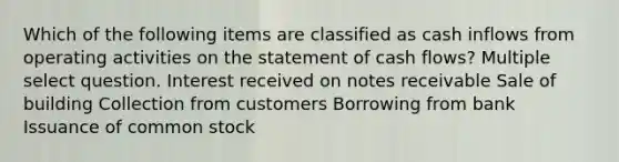 Which of the following items are classified as cash inflows from operating activities on the statement of cash flows? Multiple select question. Interest received on notes receivable Sale of building Collection from customers Borrowing from bank Issuance of common stock