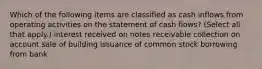 Which of the following items are classified as cash inflows from operating activities on the statement of cash flows? (Select all that apply.) interest received on notes receivable collection on account sale of building issuance of common stock borrowing from bank