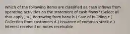 Which of the following items are classified as cash inflows from operating activities on the statement of cash flows? (Select all that apply.) a.) Borrowing from bank b.) Sale of building c.) Collection from customers d.) Issuance of common stock e.) Interest received on notes receivable