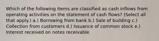 Which of the following items are classified as cash inflows from operating activities on the statement of cash flows? (Select all that apply.) a.) Borrowing from bank b.) Sale of building c.) Collection from customers d.) Issuance of common stock e.) Interest received on notes receivable