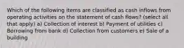 Which of the following items are classified as cash inflows from operating activities on the statement of cash flows? (select all that apply) a) Collection of interest b) Payment of utilities c) Borrowing from bank d) Collection from customers e) Sale of a building