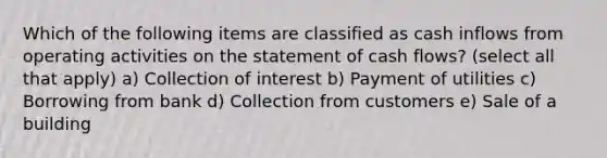 Which of the following items are classified as cash inflows from operating activities on the statement of cash flows? (select all that apply) a) Collection of interest b) Payment of utilities c) Borrowing from bank d) Collection from customers e) Sale of a building