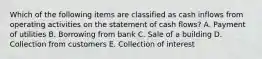 Which of the following items are classified as cash inflows from operating activities on the statement of cash flows? A. Payment of utilities B. Borrowing from bank C. Sale of a building D. Collection from customers E. Collection of interest