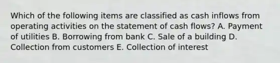 Which of the following items are classified as cash inflows from operating activities on the statement of cash flows? A. Payment of utilities B. Borrowing from bank C. Sale of a building D. Collection from customers E. Collection of interest