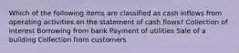 Which of the following items are classified as cash inflows from operating activities on the statement of cash flows? Collection of interest Borrowing from bank Payment of utilities Sale of a building Collection from customers