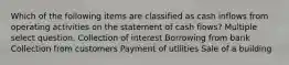 Which of the following items are classified as cash inflows from operating activities on the statement of cash flows? Multiple select question. Collection of interest Borrowing from bank Collection from customers Payment of utilities Sale of a building