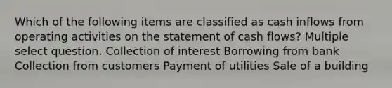 Which of the following items are classified as cash inflows from operating activities on the statement of cash flows? Multiple select question. Collection of interest Borrowing from bank Collection from customers Payment of utilities Sale of a building