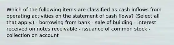 Which of the following items are classified as cash inflows from operating activities on the statement of cash flows? (Select all that apply.) - borrowing from bank - sale of building - interest received on notes receivable - issuance of common stock - collection on account